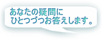 「あなたの疑問にひとつづつお答えします」 「あなたの疑問にひとつづつお答えします」